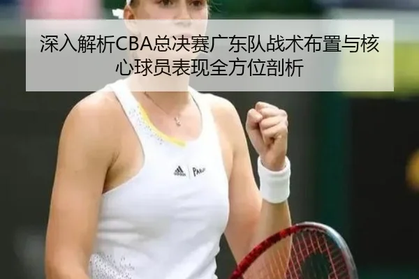 深入解析CBA总决赛广东队战术布置与核心球员表现全方位剖析